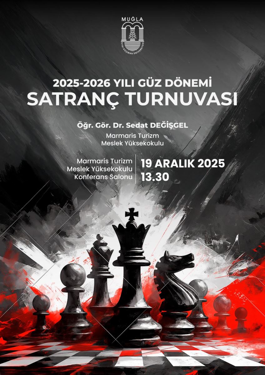 Bu görsel, bir satranç turnuvası afişi. Arka plan koyu tonlarda, siyah ve gri renk geçişleriyle yapılmış dramatik bir tasarım. Ortada ve altta devasa satranç taşları (kale, vezir, şah, at, fil ve piyonlar) yükseliyor gibi görünüyor. Taşlar siyah ve gri tonlarda, bazıları hafif parlaklık kazanmış. Taşların çevresinde kırmızı ve beyaz renklerle soyut kırmızı lekeler ve çizgiler var; bu kırmızı tonlar, dramatik bir vurgu oluşturuyor.  Görselin üst kısmında Muğla Üniversitesi logosu bulunuyor ve metinler beyaz şekilde yazılmış:  Başlık: “2025-2026 YILI GÜZ DÖNEMİ SATRANÇ TURNUVASI” Organizasyon bilgisi: “Öğr. Gör. Dr. Sedat DEĞİŞGEL Marmaris Turizm Meslek Yüksekokulu” Etkinlik yerine ilişkin bilgiler: “Marmaris Turizm Meslek Yüksekokulu Konferans Salonu” Tarih ve saat: “19 ARALIK 2025 13.30” Metinler ortalanmış ve farklı boyutlarda kullanılarak hiyerarşi oluşturulmuş. Genel hava resmi ve kurumsal; satranç teması ve rekabet duygusu vurgulanmış.